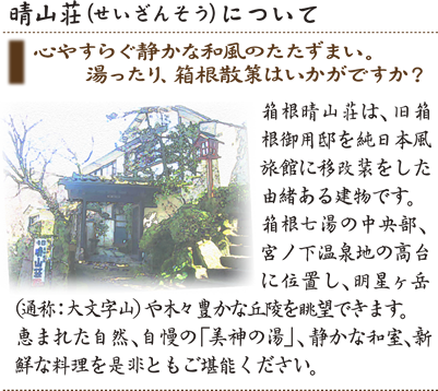 心やすらぐ静かな和風のたたずまい。湯ったり、箱根散策はいかがですか？ 箱根晴山荘は、旧箱根御用邸を純日本風旅館に移改装をした由緒ある建物です。箱根七湯の中央部、宮ノ下温泉地の高台に位置し、明星ヶ岳（通称：大文字山）や木々豊かな丘陵を眺望できます。恵まれた自然、自慢の「美神の湯」、静かな和室、新鮮な料理を是非ともご堪能ください。